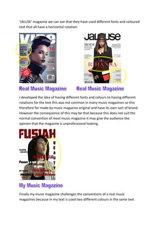 ‘JALUSE’ magazine we can see that they have used different fonts and coloured
text that all have a horizontal rotation.
I developed the idea of having different fonts and colours to having different
rotations for the text this was not common in many music magazines so this
therefore for made by music magazine original and have its own sort of brand.
However the consequence of this may be that because this does not suit the
normal convention of most music magazine it may give the audience the
opinion that the magazine is unprofessional looking.
Finally my music magazine challenges the conventions of a real music
magazines because in my text is used two different colours in the same text
 