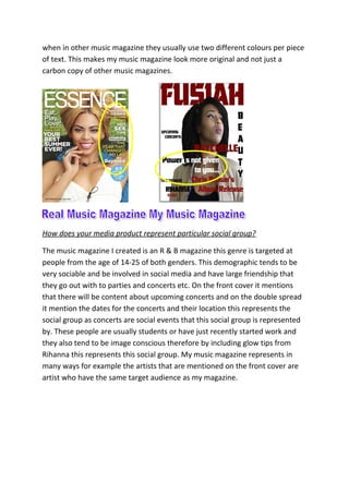when in other music magazine they usually use two different colours per piece
of text. This makes my music magazine look more original and not just a
carbon copy of other music magazines.
How does your media product represent particular social group?
The music magazine I created is an R & B magazine this genre is targeted at
people from the age of 14-25 of both genders. This demographic tends to be
very sociable and be involved in social media and have large friendship that
they go out with to parties and concerts etc. On the front cover it mentions
that there will be content about upcoming concerts and on the double spread
it mention the dates for the concerts and their location this represents the
social group as concerts are social events that this social group is represented
by. These people are usually students or have just recently started work and
they also tend to be image conscious therefore by including glow tips from
Rihanna this represents this social group. My music magazine represents in
many ways for example the artists that are mentioned on the front cover are
artist who have the same target audience as my magazine.
 