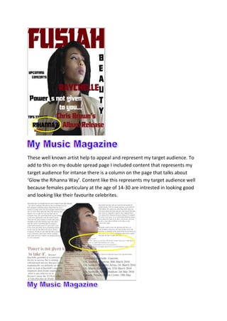 These well known artist help to appeal and represent my target audience. To
add to this on my double spread page I included content that represents my
target audience for intanse there is a column on the page that talks about
‘Glow the Rihanna Way’. Content like this represents my target audience well
because females particulary at the age of 14-30 are intrested in looking good
and looking like their favourite celebrites.
 