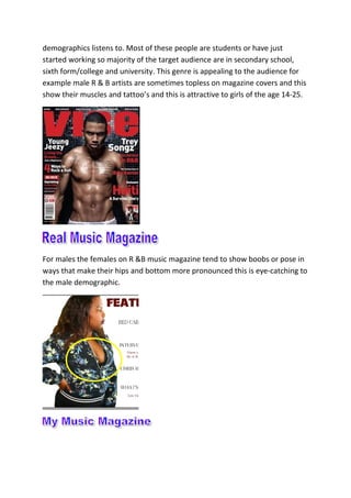 demographics listens to. Most of these people are students or have just
started working so majority of the target audience are in secondary school,
sixth form/college and university. This genre is appealing to the audience for
example male R & B artists are sometimes topless on magazine covers and this
show their muscles and tattoo’s and this is attractive to girls of the age 14-25.
For males the females on R &B music magazine tend to show boobs or pose in
ways that make their hips and bottom more pronounced this is eye-catching to
the male demographic.
 