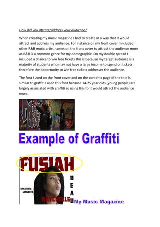 How did you attract/address your audience?
When creating my music magazine I had to create in a way that it would
attract and address my audience. For instance on my front cover I included
other R&B music artist names on the front cover to attract the audience more
as R&B is a common genre for my demographic. On my double spread I
included a chance to win free tickets this is because my target audience is a
majority of students who may not have a large income to spend on tickets
therefore the opportunity to win free tickets addresses the audience.
The font I used on the front cover and on the contents page of the title is
similar to graffiti I used this font because 14-25 year olds (young people) are
largely associated with graffiti so using this font would attract the audience
more.
 