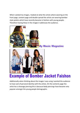When I picked my images, I looked at what the artists where wearing on the
front page, content page and double spread the artists are wearing bomber
style jackets which have recently become in fashion with young people.
Therefore having these in the images it addresses the audience.
Additionally when thinking about the images I was using I wanted the audience
to have sort of personal identity with the artists. On the contents page the
artist has a cleavage piercing this is because body piercings have become very
popular amongst the young people demographic.
 