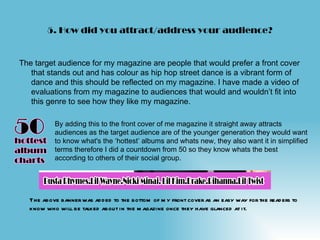 5. How did you attract/address your audience?


The target audience for my magazine are people that would prefer a front cover
   that stands out and has colour as hip hop street dance is a vibrant form of
   dance and this should be reflected on my magazine. I have made a video of
   evaluations from my magazine to audiences that would and wouldn’t fit into
   this genre to see how they like my magazine.

           By adding this to the front cover of me magazine it straight away attracts
           audiences as the target audience are of the younger generation they would want
           to know what's the ‘hottest’ albums and whats new, they also want it in simplified
           terms therefore I did a countdown from 50 so they know whats the best
           according to others of their social group.




  The above banner was ad d ed to the bottom of m y front cover as an easy way for the read ers to
  know who will be talked about in the m agazine once they have glanced at it.
 
