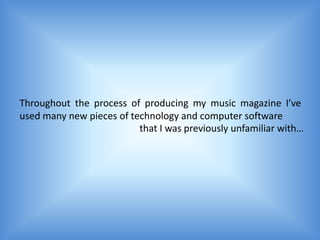Throughout the process of producing my music magazine I’ve
used many new pieces of technology and computer software
                          that I was previously unfamiliar with…
 