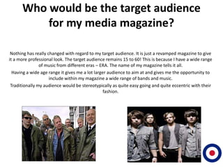 Who would be the target audience
          for my media magazine?

 Nothing has really changed with regard to my target audience. It is just a revamped magazine to give
it a more professional look. The target audience remains 15 to 60! This is because I have a wide range
                of music from different eras – ERA. The name of my magazine tells it all.
  Having a wide age range it gives me a lot larger audience to aim at and gives me the opportunity to
                     include within my magazine a wide range of bands and music.
 Traditionally my audience would be stereotypically as quite easy going and quite eccentric with their
                                                 fashion.
 