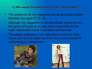 4.) Who would the audience be for your media product?

• The audience for my magazine would be young people
  between the ages of 15- 26.
• Although my magazine is not specifically aimed at men,
  the genre of music is usually more masculine so the
  main readership would most likely still be male.
• The target audience is into alternative rock and indie
  music and tend to stand out from the crowd instead of
  conforming to mainstream.
 