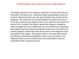 4. Who would be the audience for your media product?


The target audience for my magazine would be 14-24 year olds who are
interested in hip hop music. I wanted to target young people as from my
research I discovered these were the type of people who would read my
magazine. The social class of my target audience would be around a C1
to a B, this is because my magazine wasn’t very expensive but people in a
class of C2 or D wouldn’t be likely to spend their money on magazines
where as people of a more middle class are more likely to buy magazines.
My magazine was also aimed at young black males as in my research of
existing magazine I found that most of the artists in the magazines were
young black male rappers. The target audience I have described would
very likely be mainstreamers/followers as the music and artists in my
magazine follow a certain kind of trend, they would believe they are
committed to the one genre of music.
 