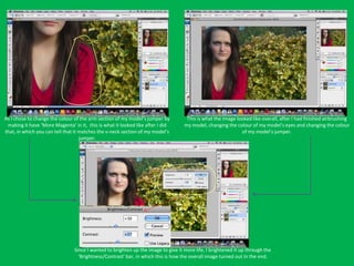 As I chose to change the colour of the arm section of my model’s jumper by          This is what the image looked like overall, after I had finished airbrushing
 making it have ‘More Magenta’ in it, this is what it looked like after I did      my model, changing the colour of my model’s eyes and changing the colour
that, in which you can tell that it matches the v-neck section of my model’s                                 of my model’s jumper.
                                    jumper.




                                Since I wanted to brighten up the image to give it more life, I brightened it up through the
                                  ‘Brightness/Contrast’ bar, in which this is how the overall image turned out in the end.
 