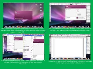 Once I had finished editing my image for the Promotional Poster, I saved it   This is what Adobe InDesign looked like when I clicked on the program. In
and came out of Adobe Photoshop CS3, in which I went into Adobe InDesign         this case, I hard to get cracking with creating my Promotional Poster.
                                   CS3.




To get started on my Promotional Poster, I had to open a new document. In
                                                                               This is what the new document looked like for the Promotional Poster page
     this case, I had to go into ‘File’, then down to ‘New’ and across to
                                                                                            in which as you can see, it is blank at the moment.
                                  ‘Document’.
 