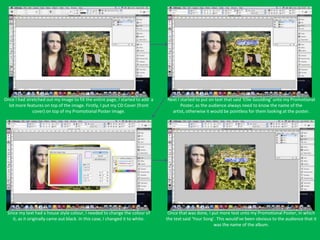 Once I had stretched out my image to fill the entire page, I started to add a   Next I started to put on text that said ‘Ellie Goulding’ unto my Promotional
  lot more features on top of the image. Firstly, I put my CD Cover (front             Poster, as the audience always need to know the name of the
              cover) on top of my Promotional Poster image.                       artist, otherwise it would be pointless for them looking at the poster.




 Since my text had a house style colour, I needed to change the colour of        Once that was done, I put more text unto my Promotional Poster, in which
    it, as it originally came out black. In this case, I changed it to white.   the text said ‘Your Song’. This would’ve been obvious to the audience that it
                                                                                                         was the name of the album.
 