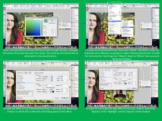 Since I also wanted to continue the house style through my text, I changed         To make my Promotional Poster, look more ‘WOW’ I decided to make my
the colour of my text that said ‘Your Song’. (You shall see the look of this at   took look more effective, by giving it a slight 3-Dimensational look. In order
                      some point in the presentation).                             for me to do this I had to go into ‘Objects’ down to ‘Effects’ then across to
                                                                                                               ‘Bevel and Emboss’.




To make the effect of my 3-Dimensational text, I had to go into ‘Bevel and         In order for me to get the right effect on my text, I had to look at the
    Emboss’ in which this is what the controlling aspect of the effect.                 ‘Opacity’ of the ‘Highlight’ and the ‘Opacity’ of the shadow.
 