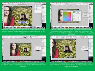 Once again, I decided to put more text unto my Promotional Poster, as the          Also for the text to match the house style of the other texts on the
 different aspects of the words within the text, would make sense for the        Promotional Poster, I had to change the colour of it. In this case, I also
                                audience.                                      added more text in the bottom left hand corner, in which I also changed the
                                                                                                               colour of it.




  This is what my Promotional Poster was starting to look like. As you can      To make my Promotional Poster, a little more satisfying I added a little bit
see, it looks quite nice and professional, in which at the moment I am quite    more text that said ‘www.ellie-goulding.co.uk’, which I thought would be
                                  proud of it.                                                         useful for the audience.
 