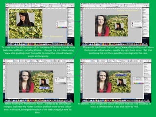 The text re-positioned




                                                  Coloured text



To make sure that all the colours of my text weren’t the same, I made some          Afterwards, I positioned the text saying ‘www.ellie-goulding.co.uk’ above
 text colours different, including this one. I changed the text colour saying        the luminous yellow bushes, near the top right hand corner. I felt that
   ‘www.ellie-goulding.co.uk’ from white to colour that crossed between                   positioning the text there would be more logical, in this case.
                             purple and burgundy.




  Before finishing my Promotional Poster, I wanted to do some simple            In addition, I also changed the colour of my text that said ‘Ellie Goulding’ to
 changes, that made my Poster stand out and look more varied, colour-                         black, as I believed that it was a lot easier to read.
 wise. In this case, I changed the colour of the text saying ‘Out Now’ to
                                   black.
 