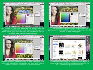 The
                                                               text




Also, I changed the colour of the text that said ‘Your Song’ to a colour that         I also thought about changing the colour of the text ‘www.elle-
 was quite similar to the colour of my model’s jumper (in the image) as I       goulding.co.uk’ to black would look great. However, I began to realise that it
wanted to show a good house style colour, that matched to the colour of                             I wouldn’t be able to see it properly.
             the scenery and to the target audience response.




However, I decided to change the colour of my ‘www.ellie-goulding.co.uk’          To add a professional feature to my Promotional Poster, I wanted to
text to white, as the colour is fresh, pure and easy to see. Once I had done      include rating reviews from different newspaper institutions. In this
       that, I had finished the main areas of my Promotional Poster.                        case, I searched for images of stars on ‘Google’.
 