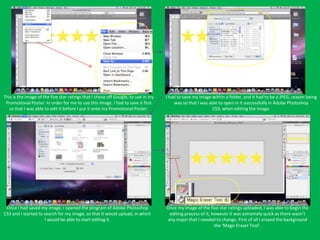 This is the image of the five star ratings that I chose off Google, to use in my   I had to save my image within a folder, and it had to be a JPEG, reason being
 Promotional Poster. In order for me to use this image, I had to save it first         was so that I was able to open in it successfully in Adobe Photoshop
  so that I was able to edit it before I put it onto my Promotional Poster.                               CS3, when editing the image.




 Once I had saved my image, I opened the program of Adobe Photoshop                Once my image of the five star ratings uploaded, I was able to begin the
CS3 and I started to search for my image, so that it would upload, in which         editing process of it, however it was extremely quick as there wasn’t
                     I would be able to start editing it.                          any major that I needed to change. First of all I erased the background
                                                                                                            the ‘Magic Eraser Tool’.
 
