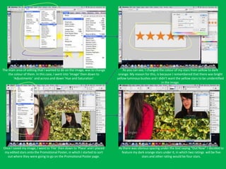 The main area of editing that I wanted to do on the image, was to change        As you can see, I changed the colour of my stars from yellow to dark
    the colour of them. In this case, I went into ‘Image’ then down to       orange. My reason for this, is because I remembered that there was bright
       ‘Adjustments’ and across and down ‘Hue and Saturation’.              yellow luminous bushes and I didn’t want the yellow stars to be unidentified
                                                                                                             in the image.




Once I saved my image, I went to ‘File’ then down to ‘Place’ and I placed    As there was obvious spacing under the text saying “Out Now” I decided to
 my edited stars onto the Promotional Poster, in which I started to sort       feature my dark orange stars under it, in which two ratings will be five
  out where they were going to go on the Promotional Poster page.                           stars and other rating would be four stars.
 