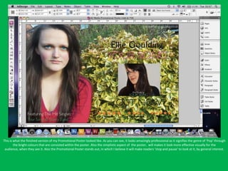 This is what the finished version of my Promotional Poster looked like. As you can see, it looks amazingly professional as it signifies the genre of ‘Pop’ through
        the bright colours that are consisted within the poster. Also the simplistic aspect of the poster, will makes it look more effective visually for the
 audience, when they see it. Also the Promotional Poster stands out, in which I believe it will make readers ‘stop and pause’ to look at it, by general interest.
 