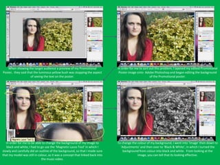 When showing the target audience a preview of my Promotional                In order for me to sort out this problem, I opened my edited Promotional
Poster, they said that the luminous yellow bush was stopping the aspect         Poster image onto Adobe Photoshop and began editing the background
                    of seeing the text on the poster.                                                  of the Promotional poster.




   In order for me to be able to change the background of my image to          To change the colour of my background, I went into ‘Image’ then down to
   black and white, I had to go use the ‘Magnetic Lasso Tool’ in which I         ‘Adjustments’ and then over to ‘Black & White’, in which I turned the
slowly and carefully did an outline of the background, so that I made sure         background from colour into black and white. From looking at the
that my model was still in colour, as it was a concept that linked back into                 image, you can tell that its looking effective.
                             the music video.
 