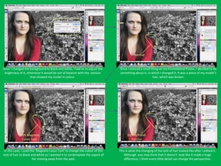 Normal



Once I changed the background to black and white, I had to re-adjust the       Since I noticed a small thing on my Promotional Poster, I decided to do
 brightness of it, otherwise it would be out of balance with the section       something about it, in which I changed it. It was a piece of my model’s
                     that showed my model in colour.                                                    hair, which was brown.




            With Magnetic                                                            Edited/Finish
             Lasso Tool                                                                Version


 In this case, I used the ‘Magnetic Lasso Tool’ to change the colour of this   This is what the changing of the lock of hair looked like after I edited it.
lock of hair to black and white as I wanted it to contemplate the aspect of       Although you may think that it doesn’t look like it made a huge
                       her moving away from the past.                             difference, I think every little detail can change the perspective.
 