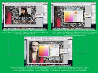 By changing the colour of my featured text to a reddish purple colour, I       To continue this orange and purple house style colour, I had to make sure
decided to go with the house style of purple and orange. Something that was      that the orange and purple colour change was balanced as if there was too
                     requested by the target audience.                             much orange or too much purple in a certain area of the Promotional
                                                                                                    Poster, it wouldn’t look right at all.




              However, when it came to text of ‘Out Now’ I hanged it a peach/cream colour as I wanted to show a differentiation from the artist
                and album, to the persuasive phrase that will urge the target audience to by the record, in which ‘Out Now’ urges the target
                 audience to get the record as there is evidence of how good it is, which shown from the ratings of newspaper institutions.
 