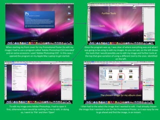 Further Tools



                                                                                           Tools




 When starting my front cover for my Promotional Poster (to edit my         Once the program was up, I was clear of where everything was and what I
image) I had to use a program called ‘Adobe Photoshop CS3 Extended’         was going to be using to edit my images. As you can see, on the left shows
 and on some occasions I used ‘Adobe Photoshop CS5’. In this case, I         the tools that I would possibly use to edit my image and further tools at
    opened the program on my Apple Mac Laptop to get started.               the top that give variation of using a different tool to the ones identified
                                                                                                            on the left .




                                                                                            The chosen image for my album cover



     To edit my image onto Adobe Photoshop, I had to open it             I then had to the select the image that I wanted to edit. I had already chosen
 first, otherwise there would be nothing for me to edit. In doing      the image that I wanted to use for the Promotional Poster, so it was easy for me
                 so, I went to ‘File’ and then ‘Open’                                    to go ahead and find the image, in an instant.
 
