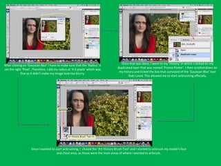 Once that was done, I went to my ‘History’ in which I clicked on my
After clicking on ‘Gaussian Blur’ I have to make sure that the ‘Radius’ is
                                                                                     duplicated layer that was named ‘Promo Poster’. I then scrolled down on
set the right ‘Pixel’. Therefore, I did my radius at ‘4.0 pixels’ which was
                                                                                      my history and ticked the box that consisted of the ‘Gaussian Blur’ tool
             fine as it didn’t make my image look too blurry.
                                                                                             that I used. This allowed me to start airbrushing officially.




                    Since I wanted to start airbrushing, I clicked the ‘Art History Brush Tool’ and I started to airbrush my model’s face
                                       and chest area, as those were the main areas of where I wanted to airbrush.
 