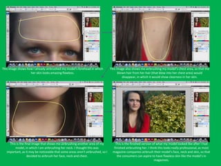 This image shows how I already airbrushed my model’s forehead in which          This image also shows me airbrushing my model’s chest area, so that the
                   her skin looks amazing flawless.                                   blown hair from her hair (that blew into her chest area) would
                                                                                         disappear, in which it would show clearness in her skin.




     This is the final image that shows me airbrushing another area of my          This is the finished version of what my model looked like after I had
         model, in which I am airbrushing her neck. I thought this was            finished airbrushing her. I think this looks really professional, as most
   important, as it may be noticeable that some areas aren’t airbrushed, so I    magazine companies airbrush their model’s face, neck and skin, so that
                   decided to airbrush her face, neck and chest.                    the consumers can aspire to have flawless skin like the model’s in
                                                                                                                 magazines.
 