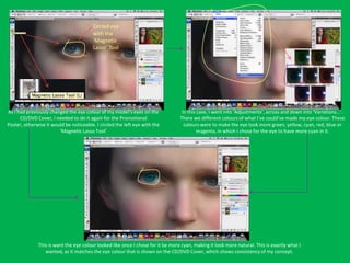 Circled eye
                                         with the
                                         ‘Magnetic
                                         Lasso’ Tool




As I had previously changed the eye colour of my model’s eyes on the              In this case, I went into ‘Adjustments’, across and down into ‘Variations...’.
      CD/DVD Cover, I needed to do it again for the Promotional                  There we different colours of what I’ve could’ve made my eye colour. These
Poster, otherwise it would be noticeable. I circled the left eye with the          colours were to make the eye look more green, yellow, cyan, red, blue or
                        ‘Magnetic Lasso Tool’                                             magenta, in which I chose for the eye to have more cyan in it.




              This is want the eye colour looked like once I chose for it be more cyan, making it look more natural. This is exactly what I
                 wanted, as it matches the eye colour that is shown on the CD/DVD Cover, which shows consistency of my concept.
 