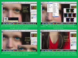 Circled eye
                                              with the
                                              ‘Magnetic
                                              Lasso’ Tool




Since I had only changed the colour of one eye, I had to colour of the other            Once again, I had to go into ‘Adjustments’, across and down into
eye, in order for them to look the same. So I used the ‘Magnetic Lasso Tool’       ‘Variations...’. I chose my eye colour to be more Cyan, so that the right eye
                    once again, in order for me to do this.                                                     matched the left eye.




                                                                                                                                     Outlined
                                                  A finished                                                                         with the
                                                  version of                                                                         ‘Magnetic
                                                  my model’s                                                                         Lasso Tool’
                                                     eyes




 This is what the right eye looked like once I had edited it and as you may          Once I had finished changing the colour of my model’s eyes, I wanted to
see, it looks evidently similar to the left eye. I was extremely pleased once I    change the colour of my model’s jumper. In this case, I used the ‘Magnetic
                    had finished editing my model’s eyes.                         Lasso Tool’ to do this in which I started with the v-neck section of the jumper.
 