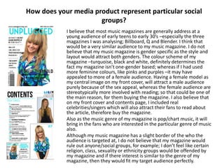 How does your media product represent particular social
groups?
I believe that most music magazines are generally address at a
young audience of early teens to early 30’s –especially the three
magazines I was analysing; Billboard, Q and Blender. I think that
would be a very similar audience to my music magazine. I do not
believe that my music magazine is gender specific as the style and
layout would attract both genders. The colour scheme of my
magazine –turquoise, black and white, definitely determines the
fact my magazine isn’t one-gender based; whereas if I had used
more feminine colours, like pinks and purples –it may have
appealed to more of a female audience. Having a female model as
my central image on my front cover, will attract a male audience
purely because of the sex appeal, whereas the female audience are
stereotypically more involved with reading; so that could be one of
the main reason, for them buying the magazine. I also believe that
on my front cover and contents page, I included real
celebrities/singers which will also attract their fans to read about
the article, therefore buy the magazine.
Also as the music genre of my magazine is pop/chart music, it will
bring in the fans who are interested in the particular genre of music
also.
Although my music magazine has a slight border of the who the
audience is targeted at, I do not believe that my magazine would
rule out anyone/social groups, for example; I don’t feel like certain
religion, class, sexuality or ethnicity groups would be offended by
my magazine and if there interest is similar to the genre of my
magazine, then they would fit my target audience perfectly.
 
