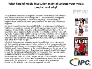 What kind of media institution might distribute your media
product and why?
The publishers of my music magazine would be Prometheus Global Media
who distribute Billboard music magazine as I believe my music magazine
and Billboard are targeted at a similar class group –they are not just
targeted at an upper-class social group or either IPC who own Vibe music
magazine.
My music magazine would be available to buy in large supermarkets and
traditional newsagents such as; W.H.Smith as my magazine isn’t a high-class
magazine it wouldn’t be exclusive and only sold in certain stores. There
would also be an opportunity to subscribe monthly to an online version of
my music magazine at a slightly less expensive rate which doesn’t include all
of the exclusive content which will be in the printed magazine. My magazine
would also be available on an app, for smart phones, for my audience to
read while they’re on the go!
I decided that my music magazine would be published every two weeks. I
felt that publishing it every week, might be hard to find enough content as
there isn’t much change in the music industry every week; although I felt
that too much change happens in the music industry over the period of the
month. So, I thought that every 2 weeks would be perfect, as there would
be just the right amount of content for my magazine. There would also be
an opportunity for a subscription for my music magazine.
Statistics shows from 2013 that the percentage of circulation for indie/rock
music magazine such as; Q and NME are decreasing, which is the perfect
opportunity for a pop/charts genre music magazine to increase in
circulation, for a better chance of my magazine be sold.
 