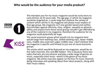 Who would be the audience for your media product?
The intended user for my music magazine would be early teens to
early thirties 14-35 years olds. The age gap, in which my magazine
would be targeted on, is quite large but I believe the variety of
content which will be in my magazine will please most readers of
that age group. My magazine isn’t one-gender based and neither
discriminates against ethnicity, class, religion, sexuality or physical
ability and anyone from these social groups wouldn’t get offended by
any of the material in my magazine; therefore the audience for my
magazine could potentially be huge.
The social economic group which would suit my magazine best
would range from working class, skilled working class, lower middle
class, middle class and even upper middle class. I don’t believe that
my magazine is specific and limited to just one of social economic
groups.
The artists which would be featured on my magazine, would be on
the radio channels, Kiss and BBC Radio1 –this is because these two
radio channels are very diverse and play a wide range of genres on
music, especially chart music –which is the genre of my music
magazine. My artists may also appear on the Kiss TV music channels
doing interviews and speaking about their latest projects, along with
their music videos.
 