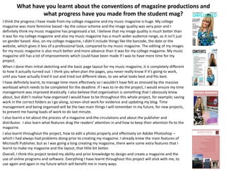 What have you learnt about the conventions of magazine productions and
what progress have you made from the student mag?
I think the progress I have made from my college magazine and my music magazine is huge. My college
magazine was more feminine based –by the colour scheme and the image quality was very poor and I
definitely think my music magazine has progressed a lot. I believe that my image quality is much better than
it was for my college magazine and also my music magazine has a much wider audience range, as it isn’t just
on gender based. Also, on my college magazine, I didn’t include things like the barcode, the date or the
website, which gives it less of a professional look, compared to my music magazine. The editing of my images
for my music magazine is also much better and more advance than it was for my college magazine. My music
magazine still has a lot of improvements which could have been made if I was to have more time for my
project.
When I done then initial sketching and the basic page layout for my music magazine, it is completely different
to how it actually turned out. I think you when plan the pages, you never really know if it’s going to work,
until you have actually tried it out and tried out different ideas, to see what looks best and fits best.
I have definitely learnt, to manage time more effectively so I wouldn’t have felt as stressed by the massive
workload which needs to be completed for the deadline. If I was to re-do the project, I would ensure my time
management was improved drastically. I also believe that organisation is something that I obviously knew
about, but didn’t realise how organised I would have to be throughout this whole project, for example; saving
work in the correct folders as I go along, screen-shot work for evidence and updating my blog. Time
management and being organised will be the two main things I will remember in my future, for new projects,
to prevent me having loads of work to do last minute.
I also learnt a lot about the process of a magazine and the circulations and about the publisher and
distributor. I also learn what features drag the readers’ attention in and how to keep their attention fix to the
magazine.
I also learnt throughout the project, how to edit a photo properly and effectively on Adobe Photoshop –
which I had always had problems doing prior to creating my magazine. I already knew the main features of
Microsoft Publisher, but as I was going a long creating my magazine, there were some extra features that I
learnt to make my magazine and the layout, that little bit better.
Overall, I think this project tested my ability and prior knowledge to design and create a magazine and the
use of online programs and software. Everything I have learnt throughout this project will stick with me, to
use again and again in my future which will benefit me in many ways.
 