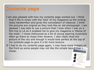 Contents pageI am also pleased with how my contents page worked out. I think that it fits in nicely with the ‘look’ of my magazine as the writing looks handwritten and gives the connotation of classical. I think the pictures are original as they look like an old photograph. I am pleased I was able to use a picture that I took when I was on a film trip to LA as it enabled me to give my magazine a ‘theme of the week’. I chose Hollywood as a lot of young aspiring musicians often go there to chase their dreams. I also really liked the picture of the city and though it would look perfect at the top of my contents page to give it a bit more texture. If I had to do my contents page again, I may have more images on the front as some people may not like the simple layout that I chose.