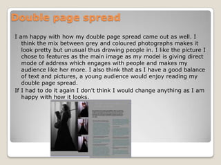 Double page spreadI am happy with how my double page spread came out as well. I think the mix between grey and coloured photographs makes it look pretty but unusual thus drawing people in. I like the picture I chose to features as the main image as my model is giving direct mode of address which engages with people and makes my audience like her more. I also think that as I have a good balance of text and pictures, a young audience would enjoy reading my double page spread.If I had to do it again I don't think I would change anything as I am happy with how it looks.