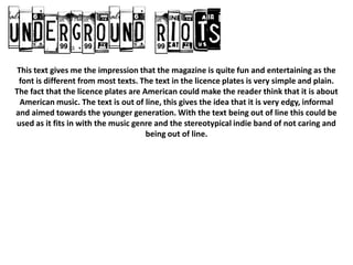 This text gives me the impression that the magazine is quite fun and entertaining as the
 font is different from most texts. The text in the licence plates is very simple and plain.
The fact that the licence plates are American could make the reader think that it is about
 American music. The text is out of line, this gives the idea that it is very edgy, informal
and aimed towards the younger generation. With the text being out of line this could be
used as it fits in with the music genre and the stereotypical indie band of not caring and
                                      being out of line.
 