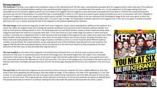 Kerrang magazine:
The masthead of kerrang is very original and completely unique to that individual brand. The font type is automatically associated with this magazine which means that even if the audience
were to glance at the masthead without reading it they would know what magazine it is as it is associated with that specific one. It is the largest font on the page making it the most
noticeable out of any text but is slightly covered over some letters, this suggests that the magazine is very well known and people will know what it is without the masthead being very
dominant over the rest of the features. It’s unique font type is onomatopoeic in which it is the sound of an electric guitar being strummed once, this is in association with and is relatable to
this genre of magazine as rock music always has an electric guitar involved. The smashed glass effect on the text represents the stereotypical image of the rock music genre in which the
bands are supposed to be seen as wild and reckless with a “no cares” type of image. The exclamative masthead represents the magazine also as the rock music genre is heavily associated
with loud music so it is almost shouting the title of the magazine to the audience grabbing their attention.
The main image on this particular magazine, as with most music magazines, shows a band all giving direct address to the audience. As a
result, this makes the magazine look more inviting and could be considered more personal to each individual audience member as it
looks as if the band are looking directly at them. The facial expressions of each band member creates a certain mood and shows what
image the band want the audience to associate them with. In this case there are a very mixed range of emotions in which one band
member is shouting into a megaphone which in itself represents the loud image of the magazine but also makes them seem loud. Other
band members shows expressions of happiness, some seem to look quite innocent and one very serious, this gives the band a very
diverse look and could possibly attract a wider range of audience members as there is a certain mood for what different audience
members may be feeling. The 5 band members are all covering some part of the masthead, especially the front man (vocalist), this
suggests that the band are quite popular figures and are of importance in the rock music industry so they are placed as the main
attraction of the front cover as they will draw their large fan base in.
The main headline on the cover of this magazine is all centred around the band that is on the front cover as they are the main
attraction for that issue. It is positioned across the centre of the page and is the second largest font, this makes it very noticeable
compared to other text on the page. The name of the band is larger than the text underneath it as they are a very popular band and
their name itself will attract the attention of a lot of rock music fans. The colour of the background is contrasting to the text on top of it
making it extremely noticeable and quite dominant over the rest of the page showing that the band is very important in the rock music
genre.
The cover lines on this particular magazine are very minimal as there is only one. However, this one is slightly different as they have
made it look more appealing and interesting as they have added an image. To the audience, this looks more appealing as it is less text
to read. It is of a popular band within the rock music genre who readers will be interested in and most likely will want to find out why
they are on the front cover. The image would also attract attention as the person on the picture would be considered an idolised figure
that people would take an interest in so without reading the text underneath the audience will know who the article is about.
 