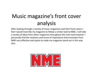 Music magazine’s front cover
         analysis
After looking through a variety of music magazines and their front covers I
feel I would most like my magazine to follow a similar look to NME, I will take
a variety of ideas from other magazines throughout the main task however I
personally find the neatness and sense of importance that emanates from
NME very effective and aspire to make my magazine stand out in this way
also.
 