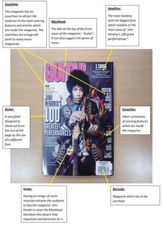Coverline:
                                                                     Headline:
This magazine has an
coverlines to attract the                                            The main heading
audience to the most enticing    Masthead:                           with the biggest font
features and articles which                                          which realates to the
are inside this magazine. The    The title at the top of the front   main story of ‘ Jimi
coverlines are a huge sell       cover of the magazine. ‘ Guitar’.   Hendrix’s 100 great
point to many music              It can also suggest the genre of    performances’’.
magazines.                       music.




Kicker:                                                                          Coverline:

A story/fact                                                                     Other summaries
designed to                                                                      of exciting features
stand out from                                                                   which are inside
the rest of the                                                                  the magazine.
page by the use
of a different
font .




             Image:                                                     Barcode:

             Having an image of iconic                                  Magazine which has to be
             musician attracts the audience                             purchase.
             to buy the magazine. Jimi
             Hendri is cover the Masthead
             therefore this show’s how
             important and dominate he is.
 