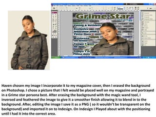 Haven chosen my image I incorporate it to my magazine cover, then I erased the background on Photoshop. I chose a picture that I felt would be placed well on my magazine and portrayed in a Grime star persona best. After erasing the background with the magic wand tool, I inversed and feathered the image to give it a smoother finish allowing it to blend in to the background. After, editing the image I save it as a PNG ( so it wouldn’t be transparent on the background) and imported it on to Indesign. On Indesign I Played about with the positioning until I had it into the correct area.
