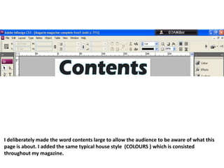 I deliberately made the word contents large to allow the audience to be aware of what this page is about. I added the same typical house style  (COLOURS )which is consisted throughout my magazine. 