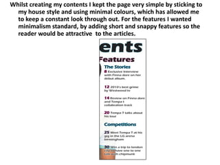 Whilst creating my contents I kept the page very simple by sticking to my house style and using minimal colours, which has allowed me to keep a constant look through out. For the features I wanted minimalism standard, by adding short and snappy features so the reader would be attractive  to the articles.   