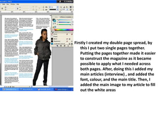 Firstly I created my double page spread, by this I put two single pages together.  Putting the pages together made it easier to construct the magazine as it became possible to apply what I needed across both pages. After, doing this I added my main articles (interview) , and added the font, colour, and the main title. Then, I added the main image to my article to fill out the white areas