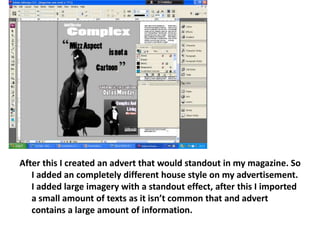 After this I created an advert that would standout in my magazine. So I added an completely different house style on my advertisement. I added large imagery with a standout effect, after this I imported a small amount of texts as it isn’t common that and advert contains a large amount of information.