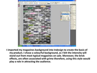 I imported my magazines background into Indesign to create the basis of my product. I chose a colourful background, as I felt the intensity will stand out from most typical magazines on sale. Moreover, the brick effects, are often associated with grime therefore, using this style would play a role in attracting the audience.
