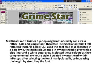 Masthead- most Grime/ hip-hop magazines normally consists in rather  bold and simple font, therefore I selected a font that I felt reflected this(Eras bold ITC), I used this font face as it consisted in a bold style, the main colours used in my masthead is grey with a blue liner and a white outer glow I selected these colours as they complemented  my house style. I created my masthead within InDesign, after selecting the font I manipulated it, by increasing the height by stretching the font.