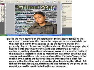 I placed the main feature on the left third of the magazine following the codes and conventions, this causes the magazine to stand out while on the shelf, and allows the audience to see the feature articles that generally plays a role in attracting the audience. The Feature pages play a huge role into creating awareness and also attracting a particular audiences, as they allow them to become aware of the content inside of the magazine. Therefore, I had to make them in as much detail but also snappy, so I used the artists name and word like ‘Exclusive’ to catch the readers eye. I added the features text and incorporated a Black font colour with a blue liner and white outer glow, by adding this effect I felt it made my font look quite, different and also reflecting the genre of the magazine as well as contributed to themis en scene.