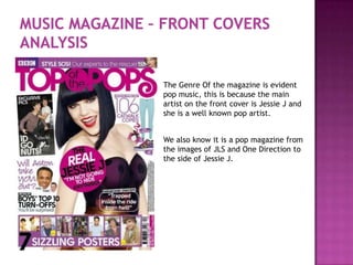 The Genre Of the magazine is evident
pop music, this is because the main
artist on the front cover is Jessie J and
she is a well known pop artist.


We also know it is a pop magazine from
the images of JLS and One Direction to
the side of Jessie J.
 