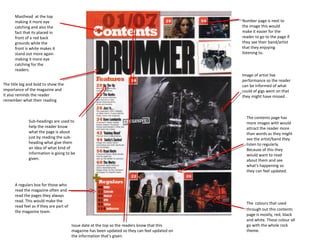 Masthead at the top
      making it more eye                                                                         Number page is next to
      catching and also the                                                                      the image this would
      fact that its placed in                                                                    make it easier for the
      front of a red back                                                                        reader to go to the page if
      grounds while the                                                                          they see their band/artist
      front is white makes it                                                                    that they enjoying
      stand out more again                                                                       listening to.
      making it more eye
      catching for the
      readers.
                                                                                                 Image of artist live
                                                                                                 performance so the reader
The title big and bold to show the                                                               can be informed of what
importance of the magazine and                                                                   could of gigs went on that
it also reminds the reader                                                                       they might have missed .
remember what their reading


                                                                                                   The contents page has
              Sub-headings are used to                                                             more images with would
              help the reader know                                                                 attract the reader more
              what the page is about                                                               than words as they might
              just by reading the sub-                                                             see the artist/band they
              heading what give them                                                               listen to regularly.
              an idea of what kind of                                                              Because of this they
              information is going to be                                                           would want to read
              given.                                                                               about them and see
                                                                                                   what’s happening so
                                                                                                   they can feel updated.


      A regulars box for those who
      read the magazine often and
      read the pages they always
      read. This would make the
                                                                                                   The colours that used
      read feel as if they are part of
                                                                                                   through out this contents
      the magazine team.
                                                                                                   page is mostly, red, black
                                                                                                   and white. These colour all
                                         Issue date at the top so the readers know that this       go with the whole rock
                                         magazine has been updated so they can feel updated on     theme.
                                         the information that’s given.
 