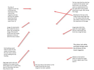 The hair style that the artist has
                                                                         is styled to fit the whole ‘rock’
                                                                         theme also it can also been
        The title of                                                     seem as a advertisement of a
        magazine at the top                                              hair style which some people
        to portrays the                                                  would want to get after seeing
        importance of the                                                this image.
        name of the
        magazine and also                                                 Masthead at the top so the
        because the readers                                               reader knows what page their
        know that all the                                                 on. The colours that are used
        information they                                                  also makes it stand out to show
        read it from ‘Q’.                                                 the importance of the page.



       Image of a band which                                             Image takes half of the
       fits in what the story is                                         space this could suggest
       about. By including the                                           that he’s well known and
       image of the band it                                              he he has a large fan base
       would catch the reader
       attention to find out
       what the story is about.




                                                                           The colour red, white
                                                                           and black all goes with
 Sub-headings would                                                        the Q theme of the
 make its easier for the                                                   music magazine
 readers to know what
 the main story is about
 just by reading the sub-
 heading.
                                                                         Website at the bottom
                                                                         which can allow the reader
                                                                         to have a digital copy if they
                                                                         want it.
Page page next to the sub-
heading so the readers know
                                   The issue date at the bottom so the
which page to turn to when they
                                   reader know that the music
want to read about the story
                                   magazine has been updated.
they chose to read.
 